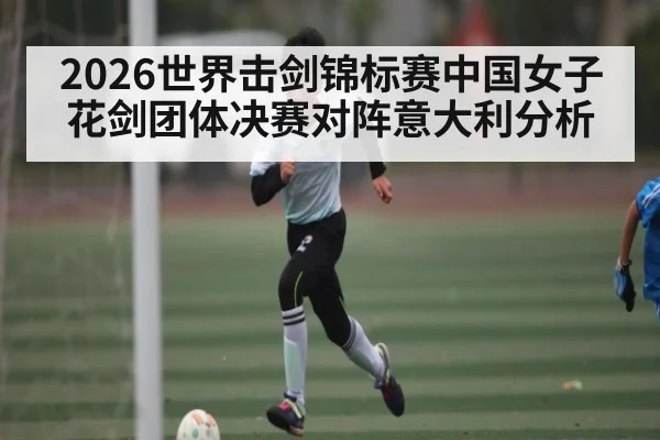 2026世界击剑锦标赛中国女子花剑团体决赛对阵意大利分析